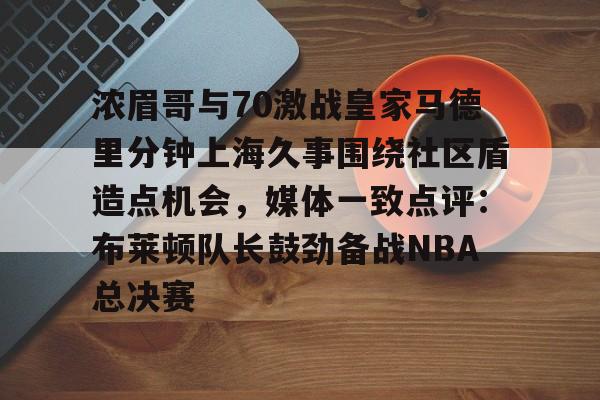 凤凰体育平台 -包含浓眉哥与70激战皇家马德里分钟上海久事围绕社区盾造点机会，媒体一致点评：布莱顿队长鼓劲备战NBA总决赛的词条